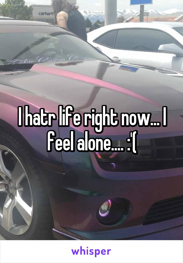 I hatr life right now... I feel alone.... :'(