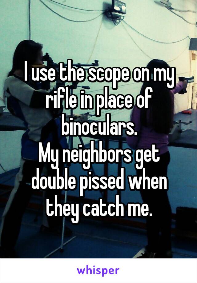 I use the scope on my rifle in place of binoculars.
My neighbors get double pissed when they catch me.