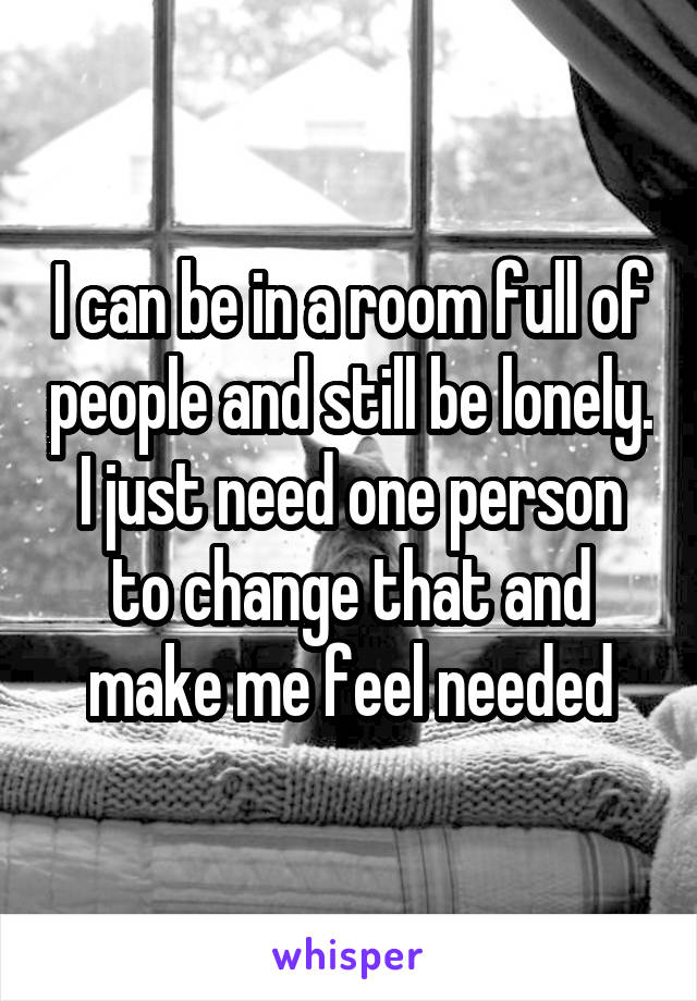 I can be in a room full of people and still be lonely. I just need one person to change that and make me feel needed