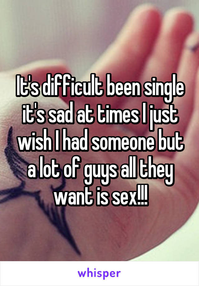 It's difficult been single it's sad at times I just wish I had someone but a lot of guys all they want is sex!!!