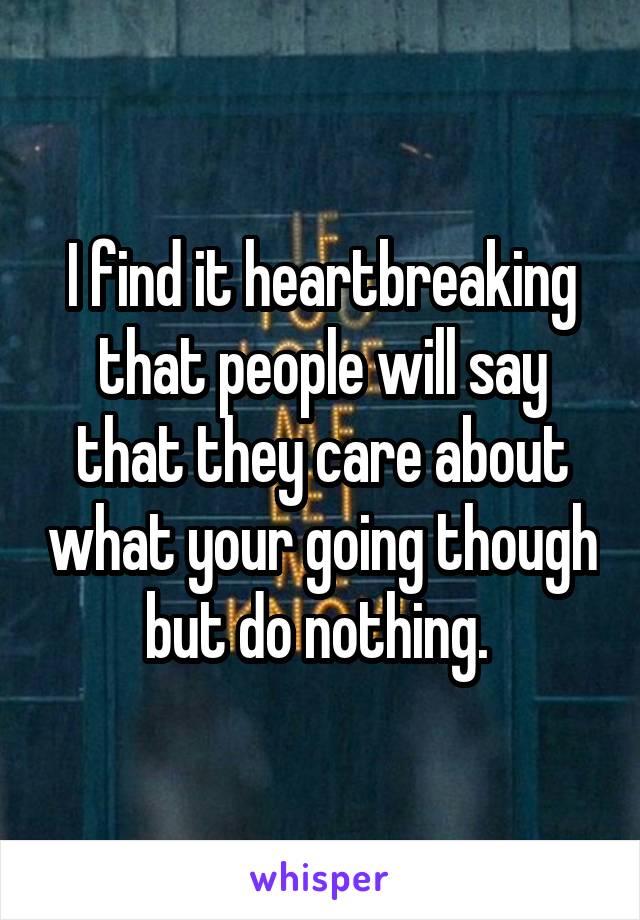 I find it heartbreaking that people will say that they care about what your going though but do nothing. 