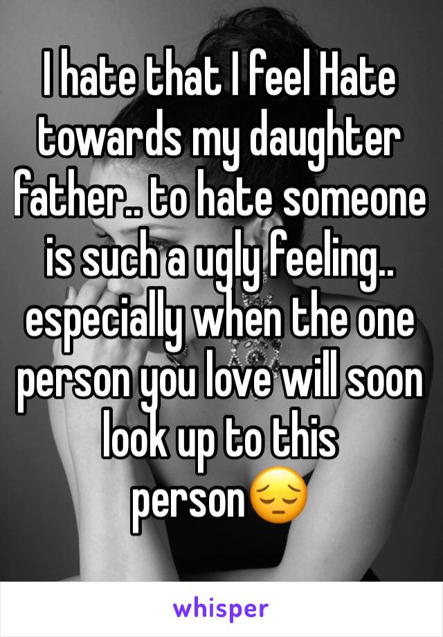 I hate that I feel Hate towards my daughter father.. to hate someone is such a ugly feeling.. especially when the one person you love will soon look up to this person😔