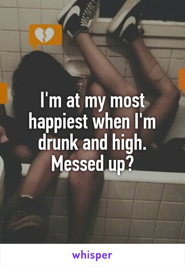 I'm at my most happiest when I'm drunk and high. Messed up?