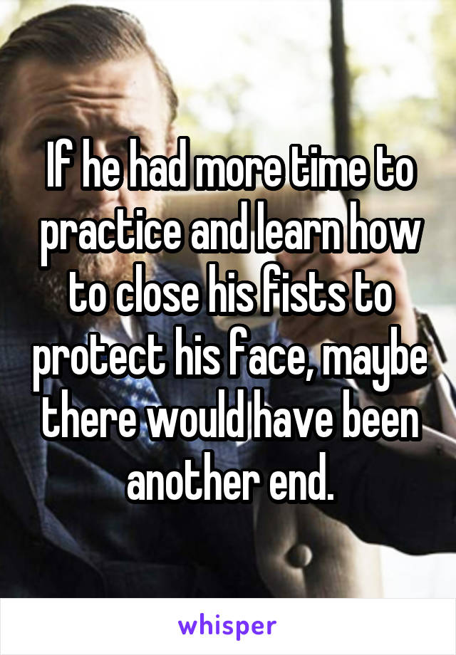 If he had more time to practice and learn how to close his fists to protect his face, maybe there would have been another end.