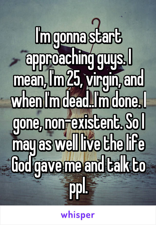 I'm gonna start approaching guys. I mean, I'm 25, virgin, and when I'm dead..I'm done. I gone, non-existent. So I may as well live the life God gave me and talk to ppl.