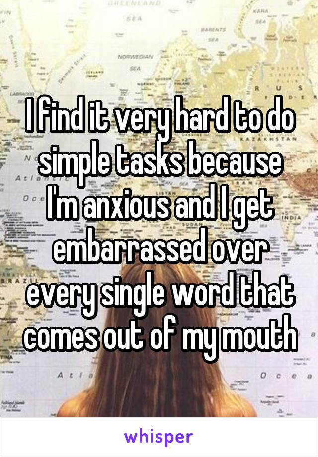 I find it very hard to do simple tasks because I'm anxious and I get embarrassed over every single word that comes out of my mouth