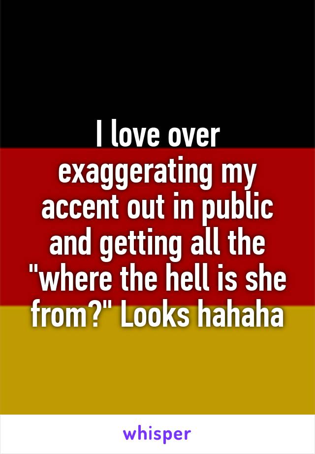 I love over exaggerating my accent out in public and getting all the "where the hell is she from?" Looks hahaha