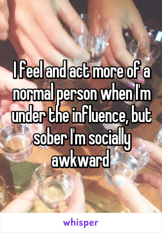 I feel and act more of a normal person when I'm under the influence, but sober I'm socially awkward 