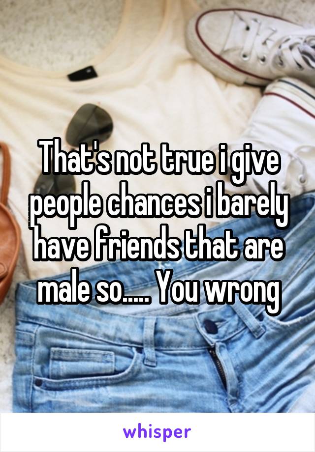 That's not true i give people chances i barely have friends that are male so..... You wrong