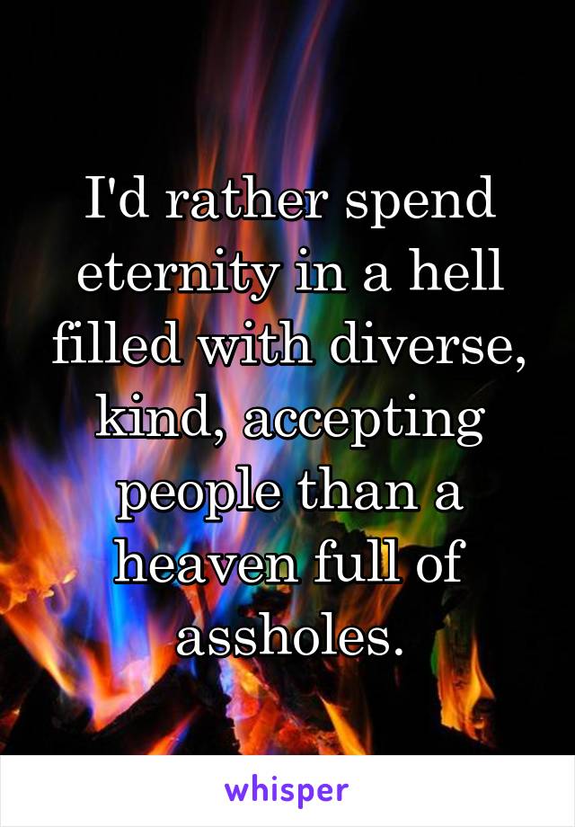 I'd rather spend eternity in a hell filled with diverse, kind, accepting people than a heaven full of assholes.