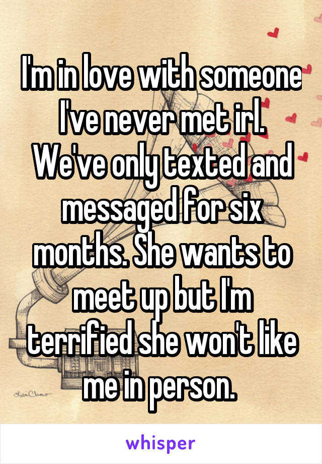 I'm in love with someone I've never met irl. We've only texted and messaged for six months. She wants to meet up but I'm terrified she won't like me in person. 