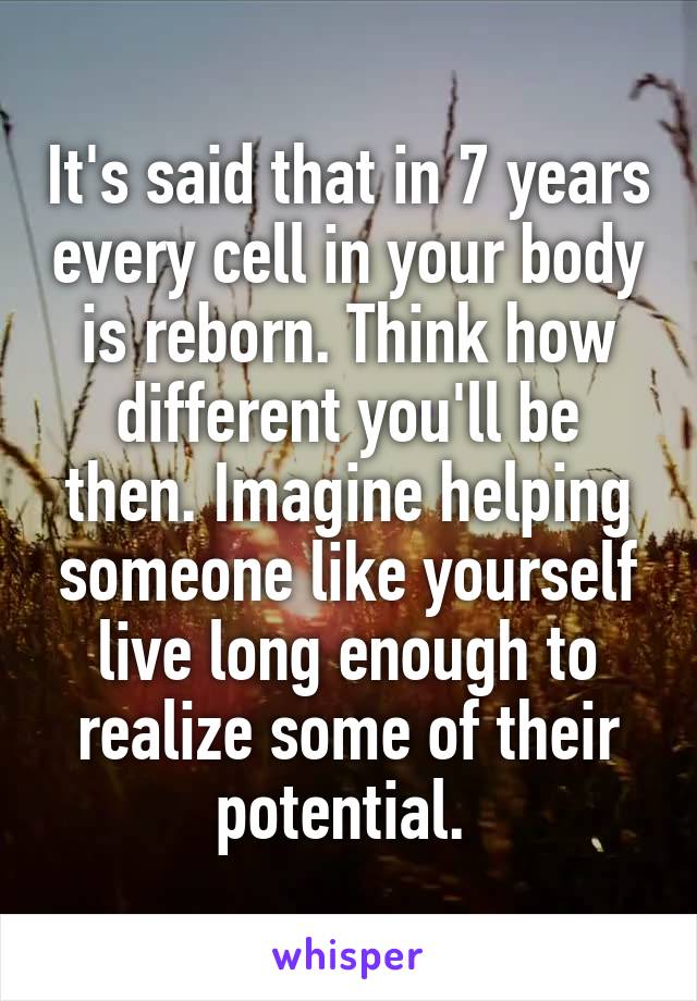 It's said that in 7 years every cell in your body is reborn. Think how different you'll be then. Imagine helping someone like yourself live long enough to realize some of their potential. 