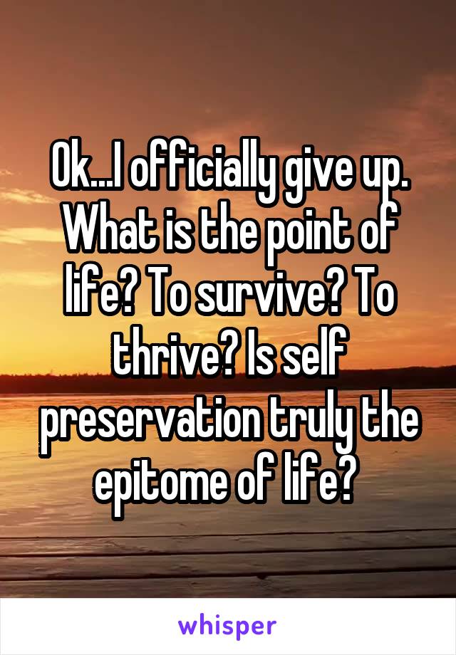 Ok...I officially give up. What is the point of life? To survive? To thrive? Is self preservation truly the epitome of life? 