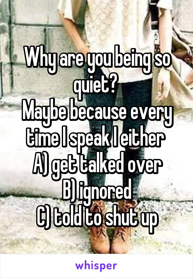 Why are you being so quiet? 
Maybe because every time I speak I either 
A) get talked over
B) ignored
C) told to shut up