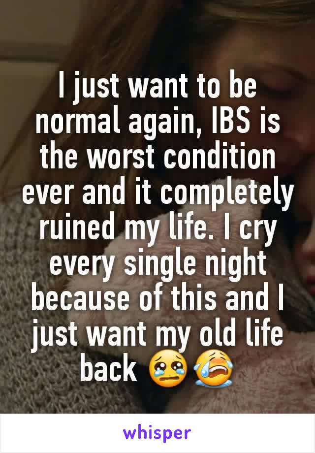 I just want to be normal again, IBS is the worst condition ever and it completely ruined my life. I cry every single night because of this and I just want my old life back 😢😭