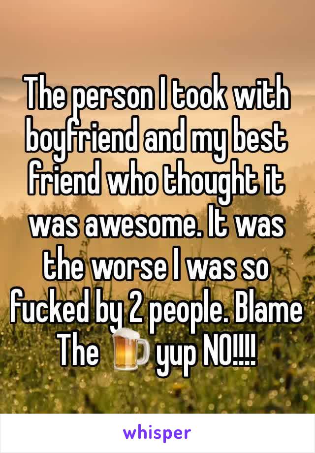 The person I took with boyfriend and my best friend who thought it was awesome. It was the worse I was so fucked by 2 people. Blame   The 🍺 yup NO!!!!