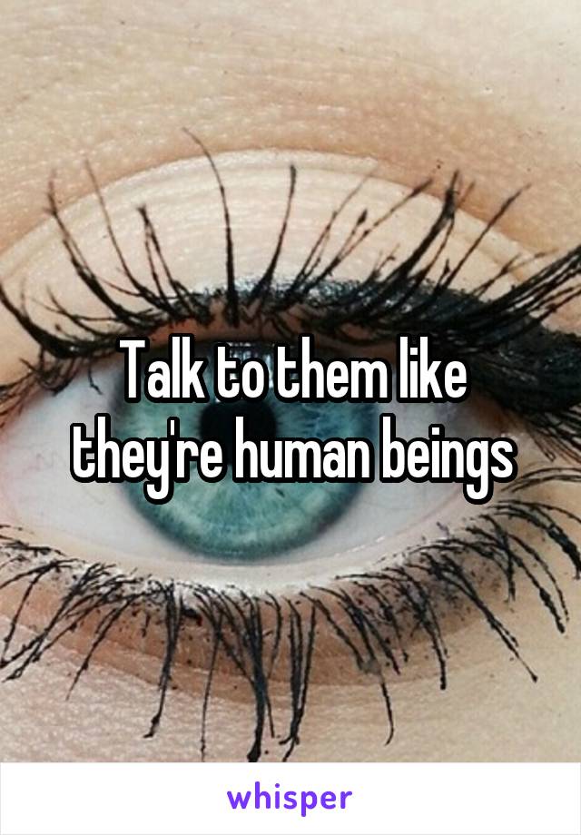 Talk to them like they're human beings