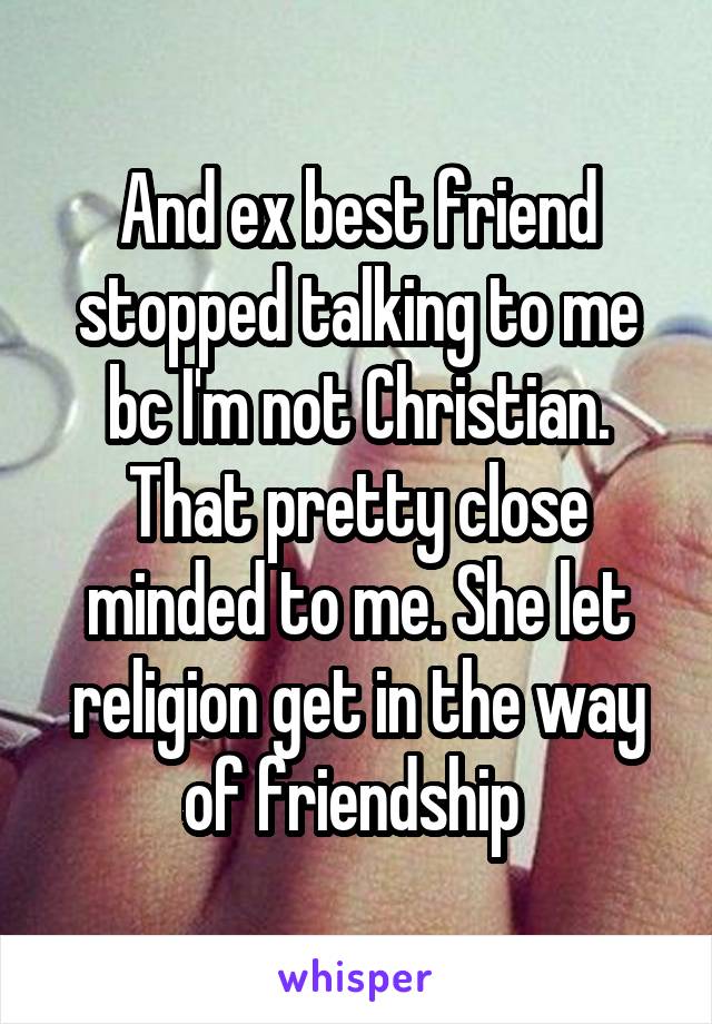 And ex best friend stopped talking to me bc I'm not Christian. That pretty close minded to me. She let religion get in the way of friendship 