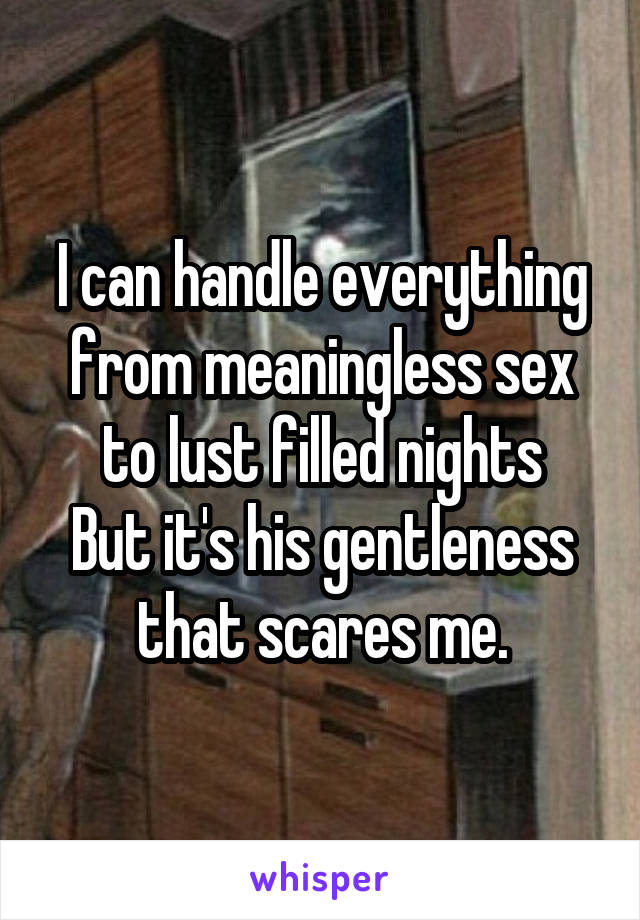 I can handle everything from meaningless sex to lust filled nights
But it's his gentleness that scares me.