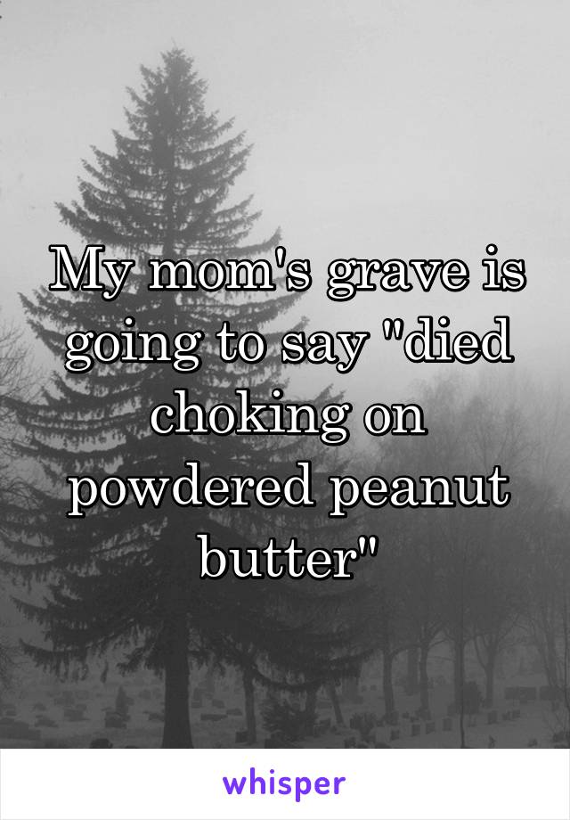 My mom's grave is going to say "died choking on powdered peanut butter"