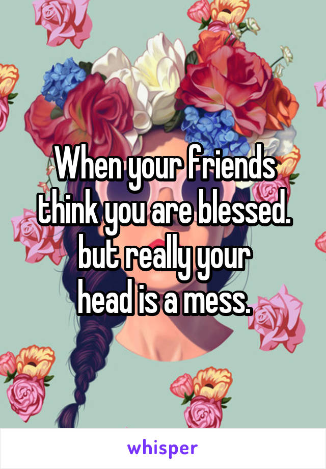 When your friends think you are blessed.
but really your
head is a mess.