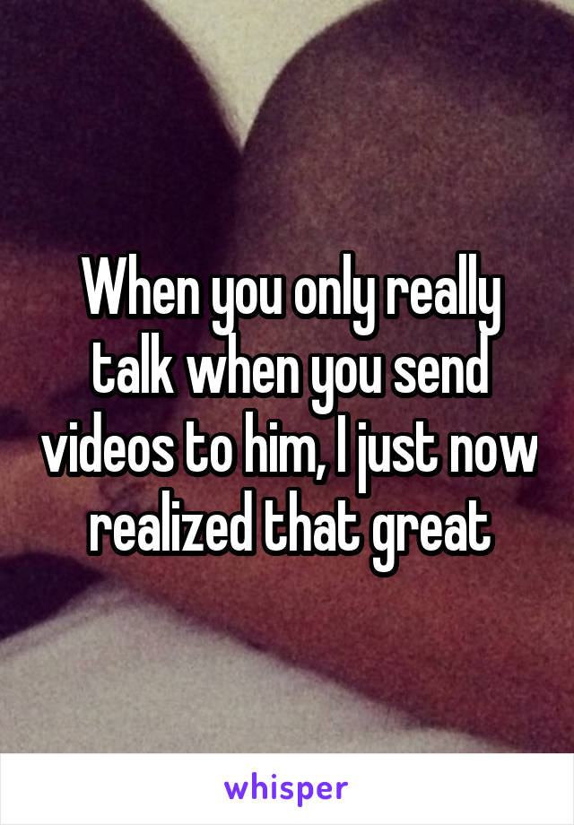 When you only really talk when you send videos to him, I just now realized that great