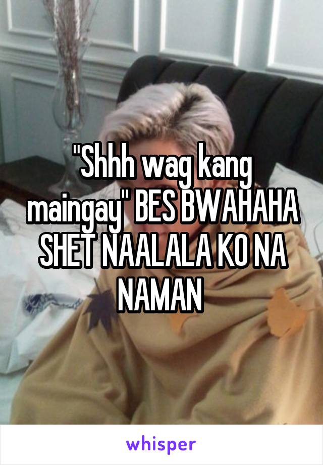 "Shhh wag kang maingay" BES BWAHAHA SHET NAALALA KO NA NAMAN 