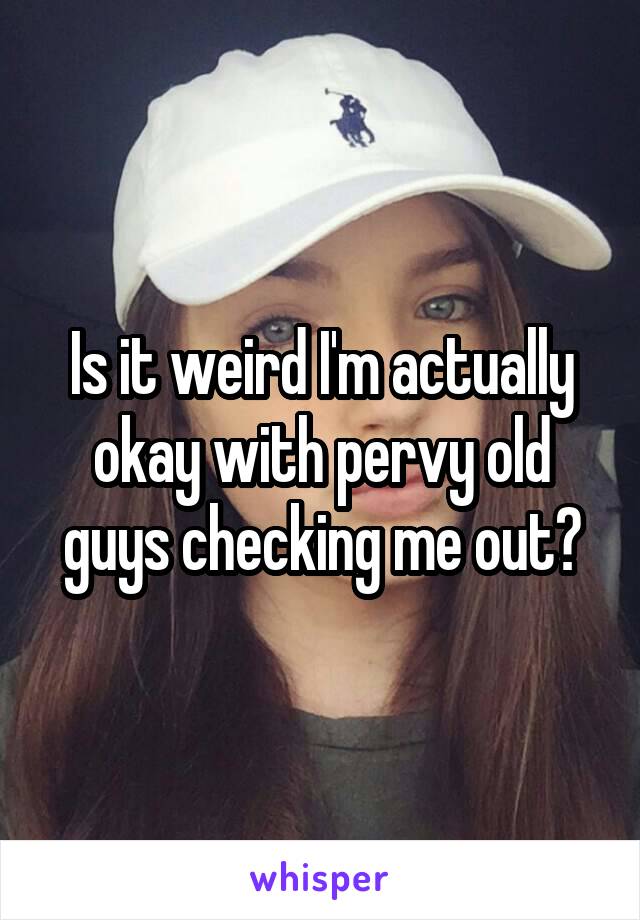 Is it weird I'm actually okay with pervy old guys checking me out?