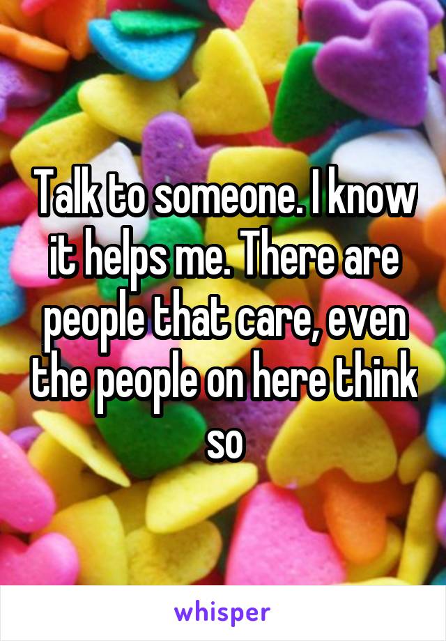 Talk to someone. I know it helps me. There are people that care, even the people on here think so