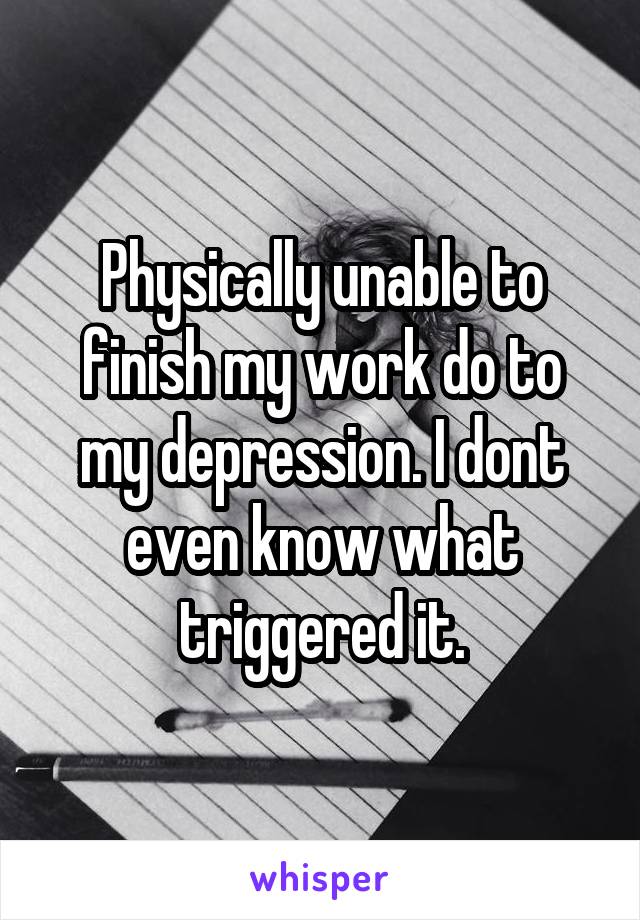 Physically unable to finish my work do to my depression. I dont even know what triggered it.