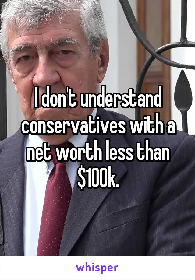 I don't understand conservatives with a net worth less than $100k.