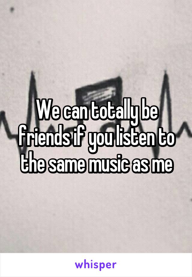 We can totally be friends if you listen to the same music as me