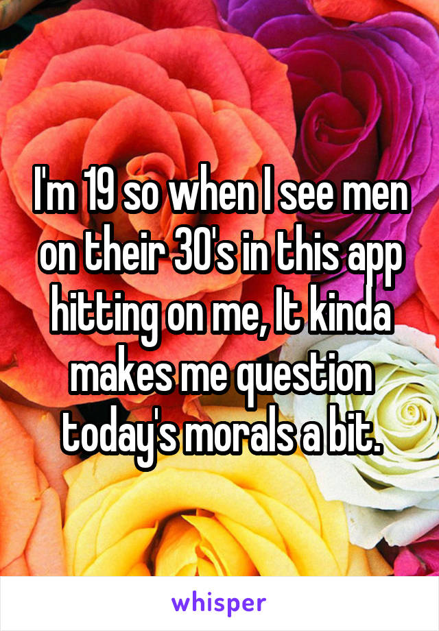 I'm 19 so when I see men on their 30's in this app hitting on me, It kinda makes me question today's morals a bit.