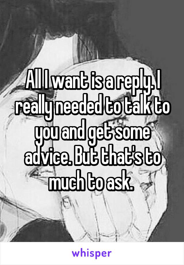 All I want is a reply. I really needed to talk to you and get some advice. But that's to much to ask. 