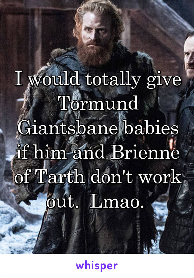 I would totally give Tormund Giantsbane babies if him and Brienne of Tarth don't work out.  Lmao. 