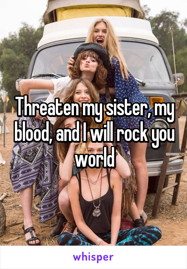 Threaten my sister, my blood, and I will rock you world