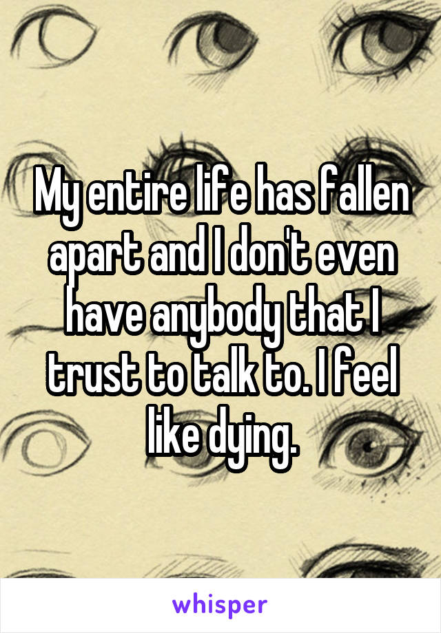 My entire life has fallen apart and I don't even have anybody that I trust to talk to. I feel like dying.