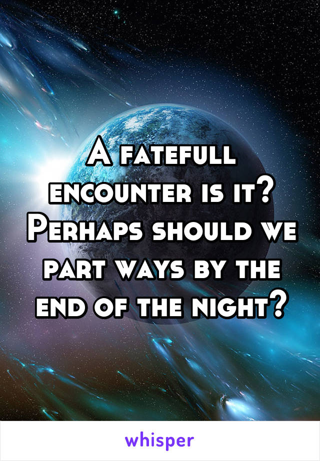 A fatefull encounter is it? Perhaps should we part ways by the end of the night?