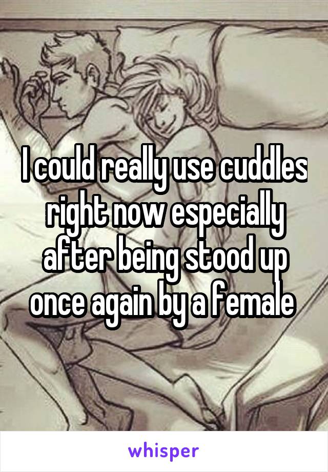 I could really use cuddles right now especially after being stood up once again by a female 