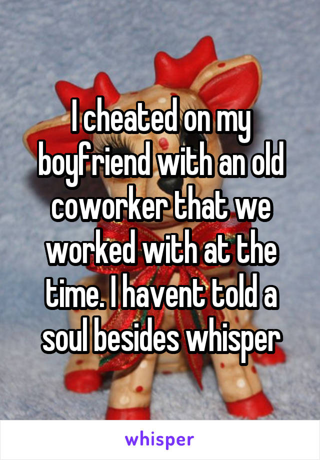 I cheated on my boyfriend with an old coworker that we worked with at the time. I havent told a soul besides whisper