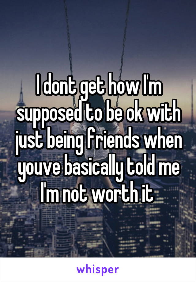 I dont get how I'm supposed to be ok with just being friends when youve basically told me I'm not worth it 