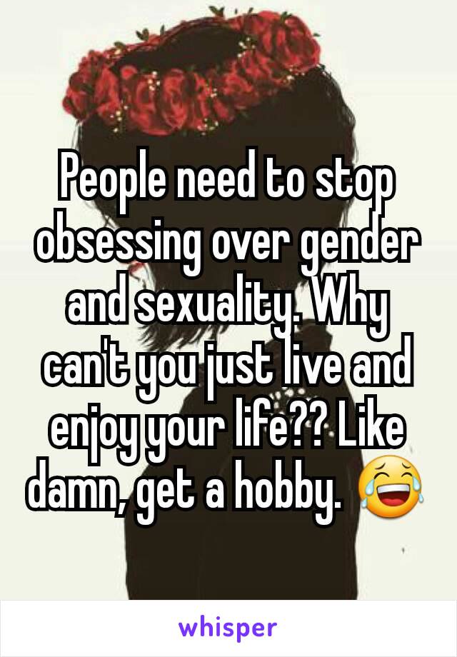 People need to stop obsessing over gender and sexuality. Why can't you just live and enjoy your life?? Like damn, get a hobby. 😂