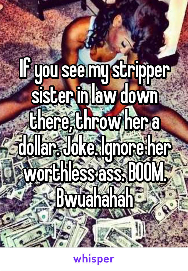 If you see my stripper sister in law down there, throw her a dollar. Joke. Ignore her worthless ass. BOOM. Bwuahahah