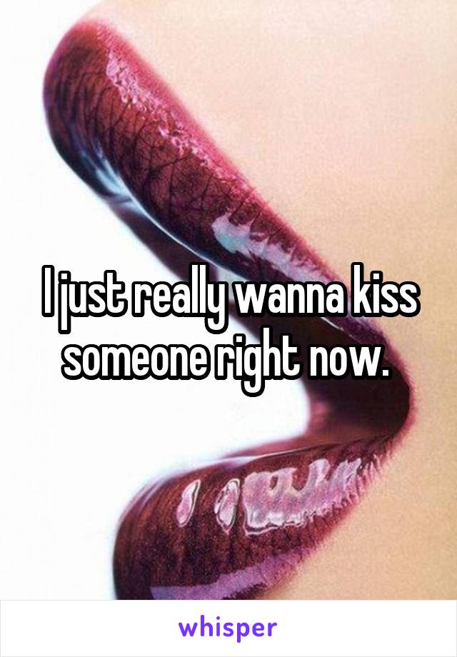 I just really wanna kiss someone right now. 