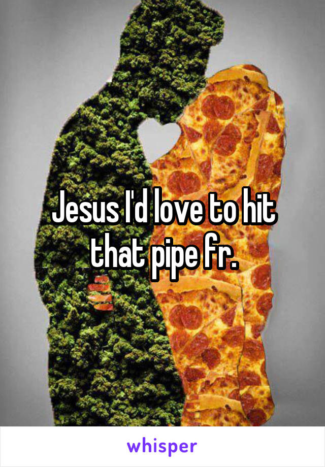 Jesus I'd love to hit that pipe fr.
