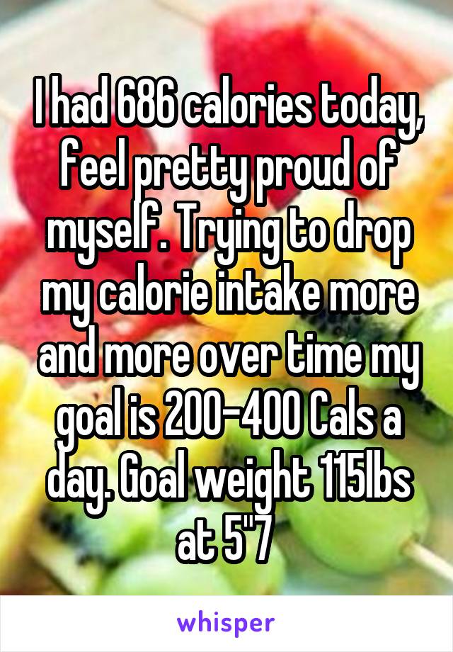 I had 686 calories today, feel pretty proud of myself. Trying to drop my calorie intake more and more over time my goal is 200-400 Cals a day. Goal weight 115lbs at 5"7 