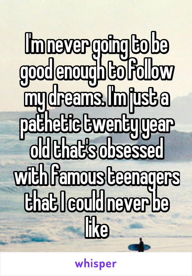 I'm never going to be good enough to follow my dreams. I'm just a pathetic twenty year old that's obsessed with famous teenagers that I could never be like