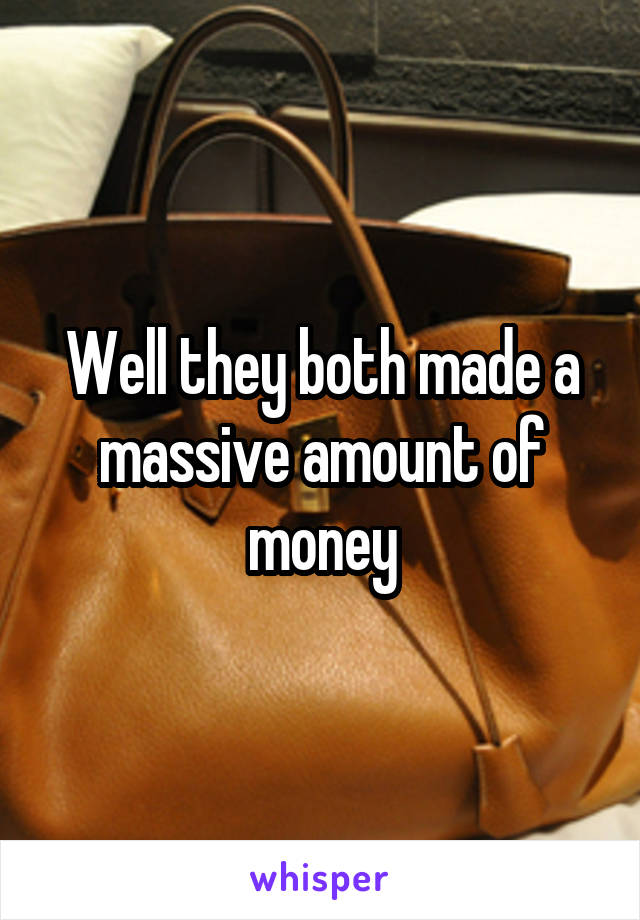 Well they both made a massive amount of money