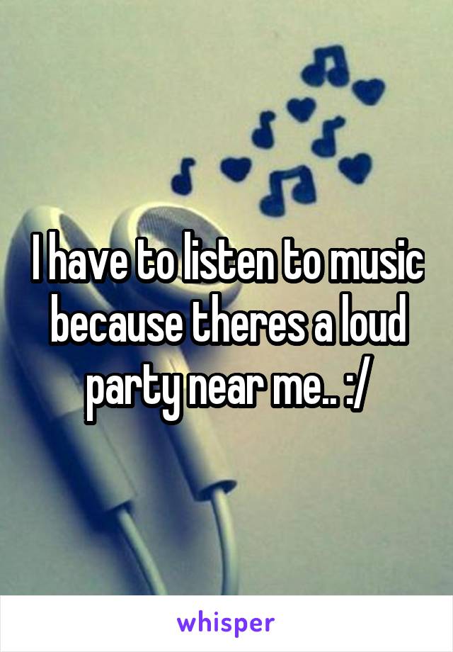 I have to listen to music because theres a loud party near me.. :/