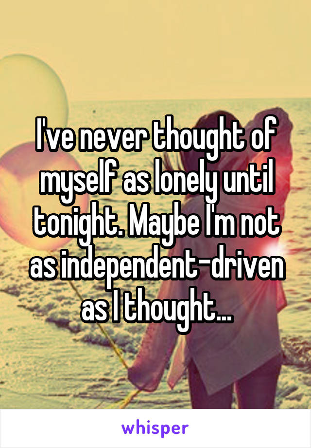 I've never thought of myself as lonely until tonight. Maybe I'm not as independent-driven as I thought...